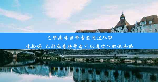 乙肝病毒携带者能通过入职体检吗_乙肝病毒携带者可以通过入职体检吗