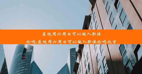 医院周六周日可以做入职体检吗,医院周六周日可以做入职体检吗北京