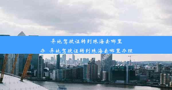 异地驾驶证转到珠海去哪里办_异地驾驶证转到珠海去哪里办理