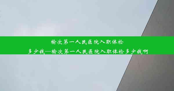 榆次第一人民医院入职体检多少钱—榆次第一人民医院入职体检多少钱啊