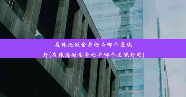 在珠海做全身检查哪个医院好(在珠海做全身检查哪个医院好些)