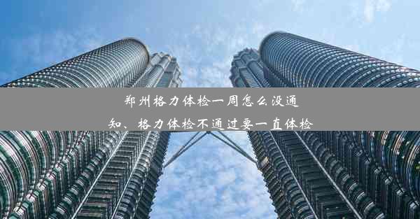 郑州格力体检一周怎么没通知、格力体检不通过要一直体检