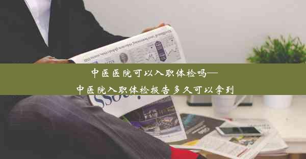 中医医院可以入职体检吗—中医院入职体检报告多久可以拿到