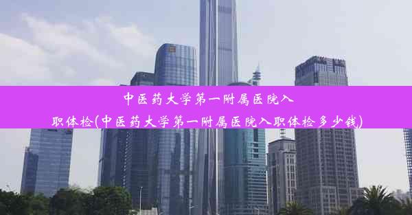 中医药大学第一附属医院入职体检(中医药大学第一附属医院入职体检多少钱)