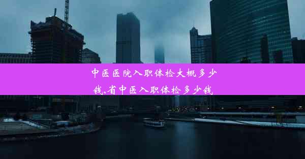 中医医院入职体检大概多少钱,省中医入职体检多少钱