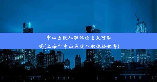 <b>中山医院入职体检当天可取吗(上海市中山医院入职体检收费)</b>