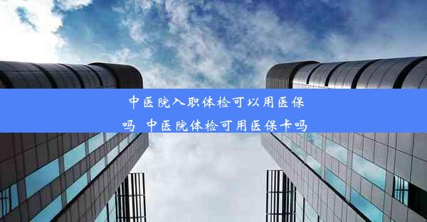 <b>中医院入职体检可以用医保吗_中医院体检可用医保卡吗</b>