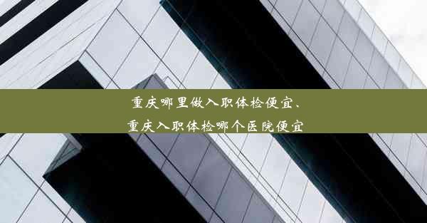 重庆哪里做入职体检便宜、重庆入职体检哪个医院便宜