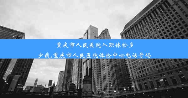 <b>重庆市人民医院入职体检多少钱,重庆市人民医院体检中心电话号码</b>