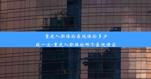 重庆入职体检医院体检多少钱一次-重庆入职体检哪个医院便宜