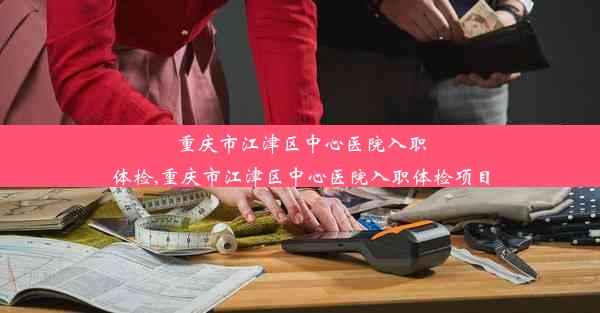 重庆市江津区中心医院入职体检,重庆市江津区中心医院入职体检项目