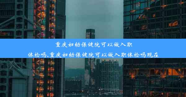 重庆妇幼保健院可以做入职体检吗,重庆妇幼保健院可以做入职体检吗现在