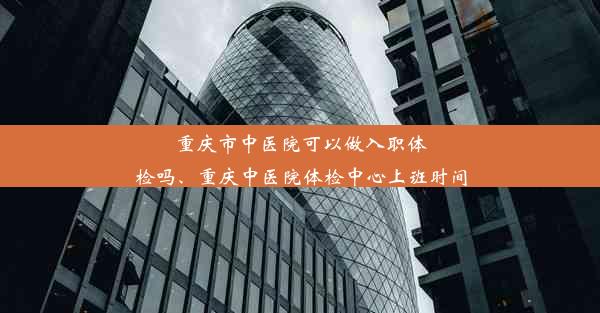 重庆市中医院可以做入职体检吗、重庆中医院体检中心上班时间