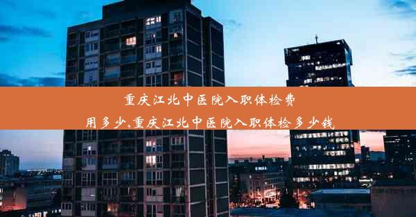 重庆江北中医院入职体检费用多少,重庆江北中医院入职体检多少钱