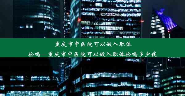 重庆市中医院可以做入职体检吗—重庆市中医院可以做入职体检吗多少钱