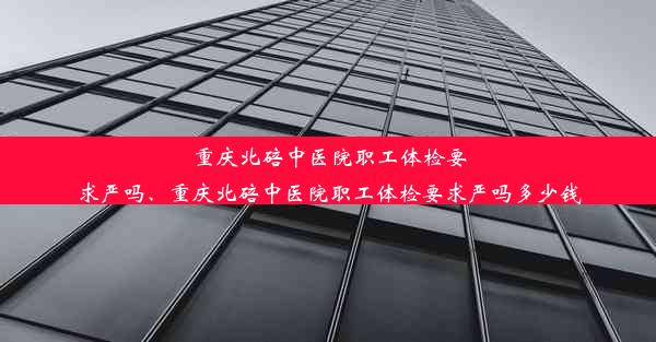 重庆北碚中医院职工体检要求严吗、重庆北碚中医院职工体检要求严吗多少钱