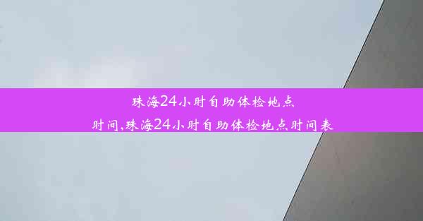 珠海24小时自助体检地点时间,珠海24小时自助体检地点时间表