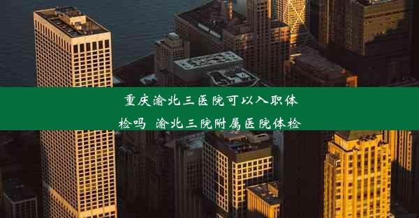 重庆渝北三医院可以入职体检吗_渝北三院附属医院体检