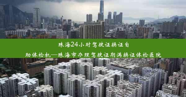 珠海24小时驾驶证换证自助体检机—珠海市办理驾驶证期满换证体检医院