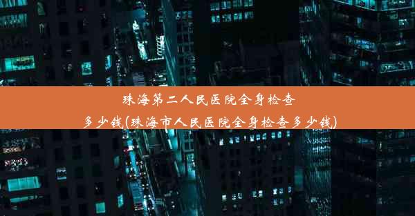 珠海第二人民医院全身检查多少钱(珠海市人民医院全身检查多少钱)