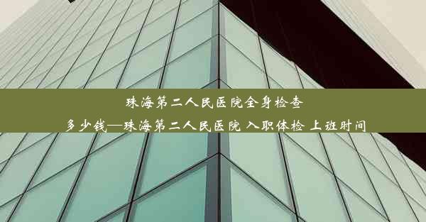 珠海第二人民医院全身检查多少钱—珠海第二人民医院 入职体检 上班时间