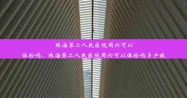 珠海第二人民医院周六可以体检吗、珠海第二人民医院周六可以体检吗多少钱