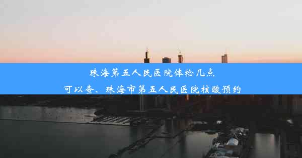 珠海第五人民医院体检几点可以查、珠海市第五人民医院核酸预约