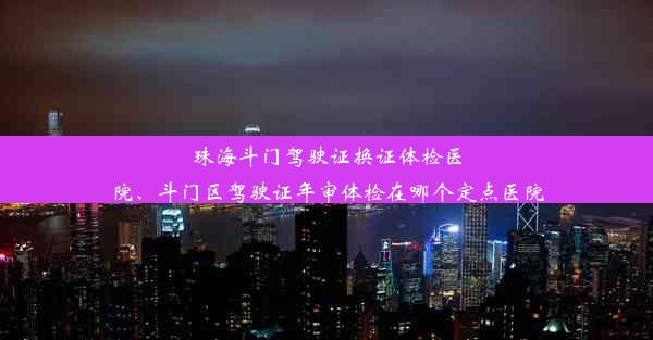 珠海斗门驾驶证换证体检医院、斗门区驾驶证年审体检在哪个定点医院