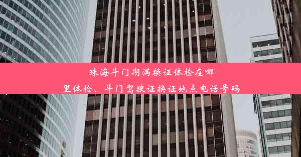 珠海斗门期满换证体检在哪里体检、斗门驾驶证换证地点电话号码