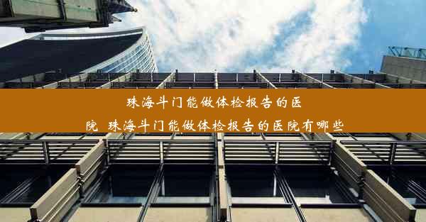 珠海斗门能做体检报告的医院_珠海斗门能做体检报告的医院有哪些