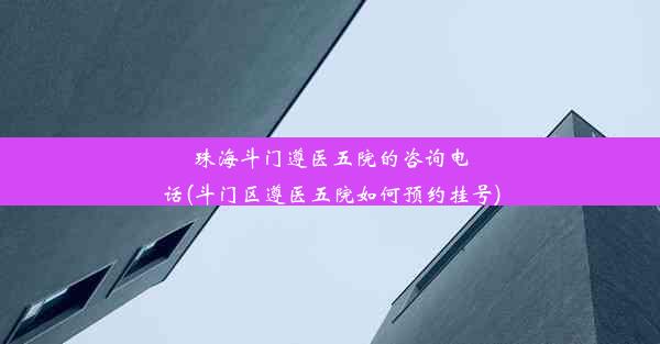 珠海斗门遵医五院的咨询电话(斗门区遵医五院如何预约挂号)