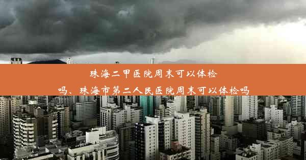 珠海二甲医院周末可以体检吗、珠海市第二人民医院周末可以体检吗