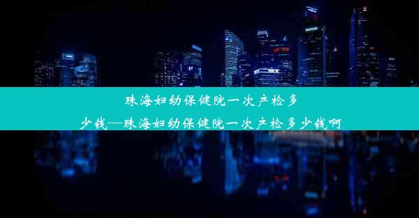 珠海妇幼保健院一次产检多少钱—珠海妇幼保健院一次产检多少钱啊