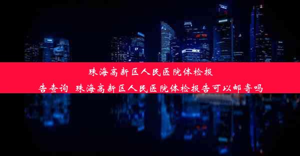 珠海高新区人民医院体检报告查询_珠海高新区人民医院体检报告可以邮寄吗