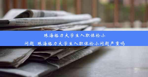 珠海格力大学生入职体检小问题_珠海格力大学生入职体检小问题严重吗