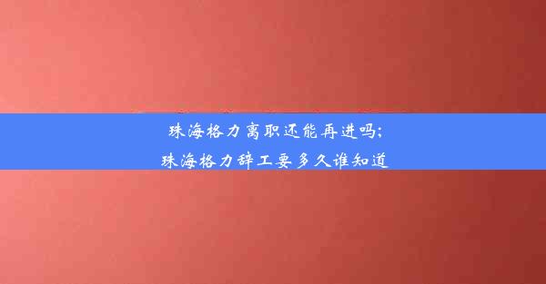 珠海格力离职还能再进吗;珠海格力辞工要多久谁知道