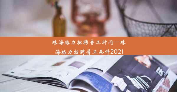 珠海格力招聘普工时间—珠海格力招聘普工条件2021