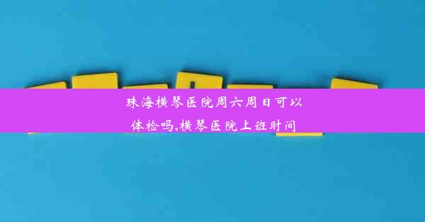 珠海横琴医院周六周日可以体检吗,横琴医院上班时间