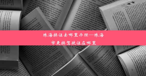 珠海换证去哪里办理—珠海市更换驾驶证在哪里