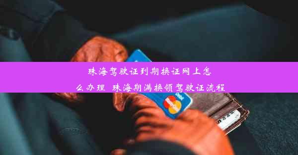 珠海驾驶证到期换证网上怎么办理_珠海期满换领驾驶证流程