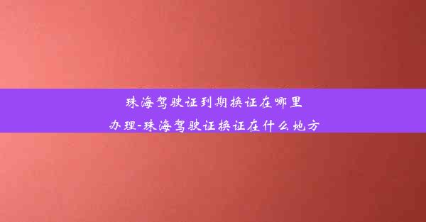 珠海驾驶证到期换证在哪里办理-珠海驾驶证换证在什么地方