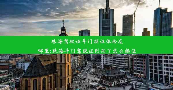 珠海驾驶证斗门换证体检在哪里;珠海斗门驾驶证到期了怎么换证