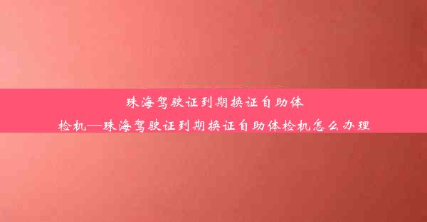 <b>珠海驾驶证到期换证自助体检机—珠海驾驶证到期换证自助体检机怎么办理</b>