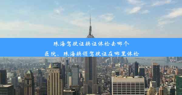 珠海驾驶证换证体检去哪个医院、珠海换领驾驶证在哪里体检