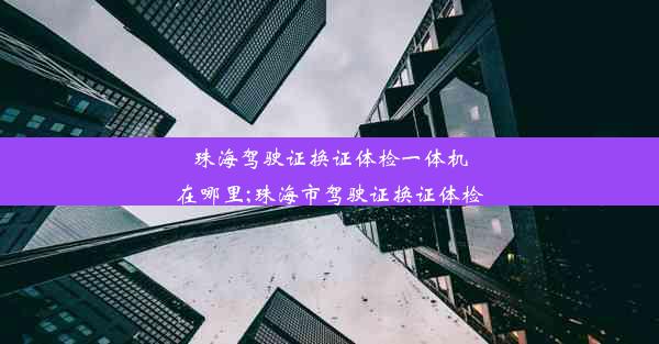 珠海驾驶证换证体检一体机在哪里;珠海市驾驶证换证体检