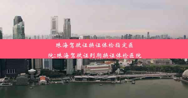 珠海驾驶证换证体检指定医院;珠海驾驶证到期换证体检医院