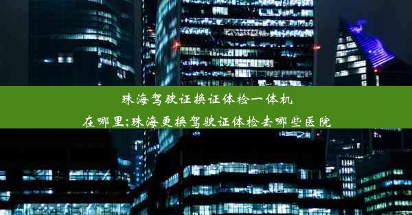 珠海驾驶证换证体检一体机在哪里;珠海更换驾驶证体检去哪些医院