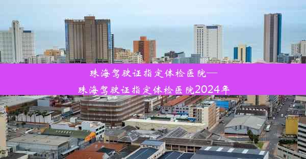 珠海驾驶证指定体检医院—珠海驾驶证指定体检医院2024年