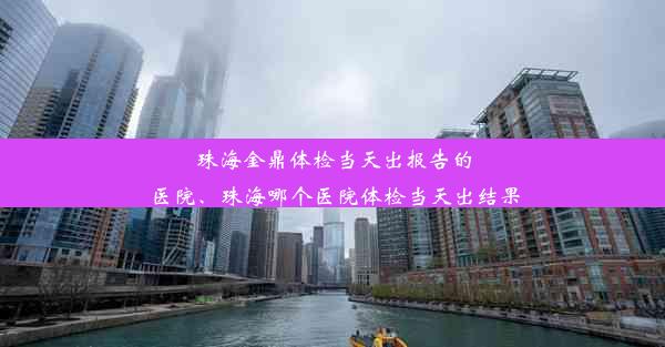 珠海金鼎体检当天出报告的医院、珠海哪个医院体检当天出结果