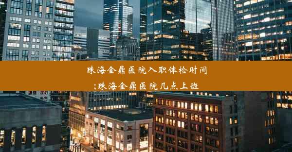 珠海金鼎医院入职体检时间;珠海金鼎医院几点上班